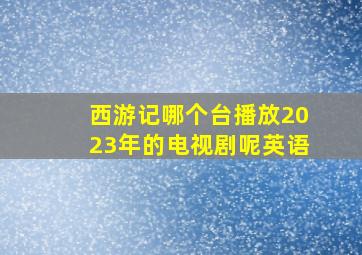 西游记哪个台播放2023年的电视剧呢英语