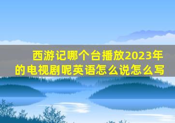 西游记哪个台播放2023年的电视剧呢英语怎么说怎么写