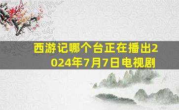 西游记哪个台正在播出2024年7月7日电视剧