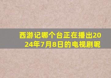 西游记哪个台正在播出2024年7月8日的电视剧呢