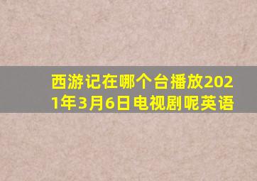 西游记在哪个台播放2021年3月6日电视剧呢英语