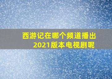 西游记在哪个频道播出2021版本电视剧呢