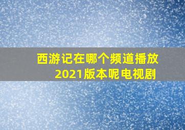 西游记在哪个频道播放2021版本呢电视剧