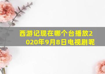 西游记现在哪个台播放2020年9月8日电视剧呢