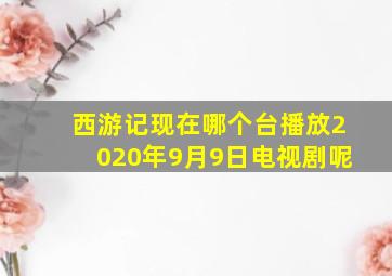 西游记现在哪个台播放2020年9月9日电视剧呢