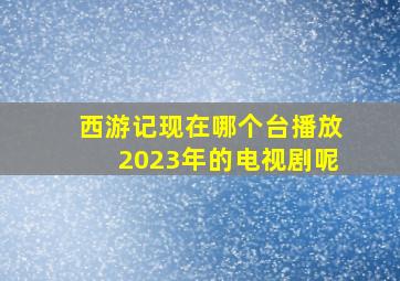 西游记现在哪个台播放2023年的电视剧呢