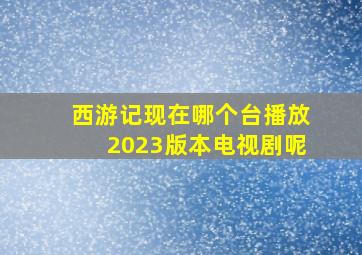 西游记现在哪个台播放2023版本电视剧呢