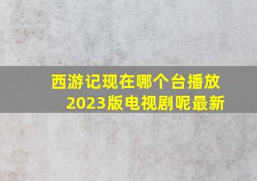 西游记现在哪个台播放2023版电视剧呢最新