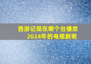 西游记现在哪个台播放2024年的电视剧呢