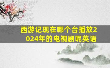 西游记现在哪个台播放2024年的电视剧呢英语