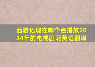 西游记现在哪个台播放2024年的电视剧呢英语翻译