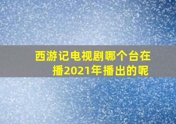 西游记电视剧哪个台在播2021年播出的呢