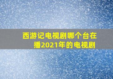 西游记电视剧哪个台在播2021年的电视剧