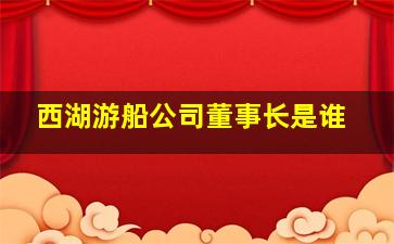 西湖游船公司董事长是谁