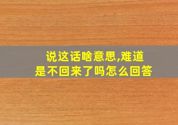 说这话啥意思,难道是不回来了吗怎么回答