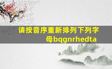 请按音序重新排列下列字母bqgnrhedta