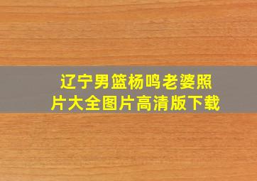 辽宁男篮杨鸣老婆照片大全图片高清版下载