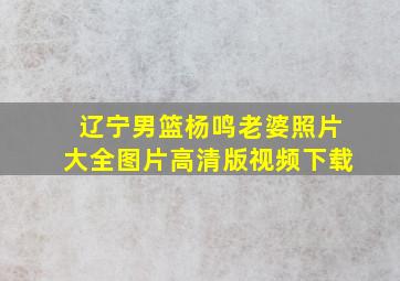 辽宁男篮杨鸣老婆照片大全图片高清版视频下载