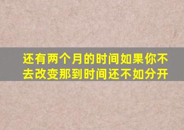 还有两个月的时间如果你不去改变那到时间还不如分开