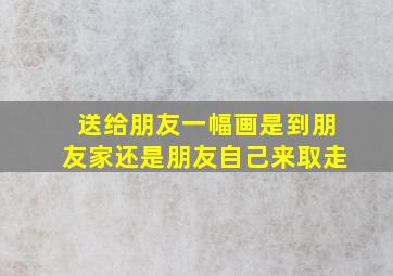 送给朋友一幅画是到朋友家还是朋友自己来取走