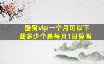 酷狗vip一个月可以下载多少个是每月1日算吗