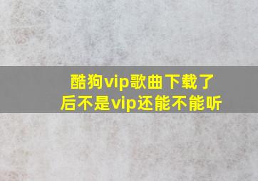 酷狗vip歌曲下载了后不是vip还能不能听