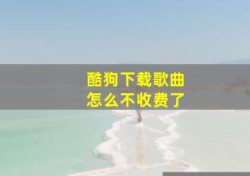 酷狗下载歌曲怎么不收费了