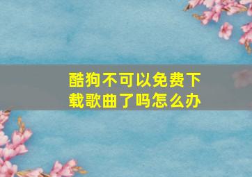 酷狗不可以免费下载歌曲了吗怎么办