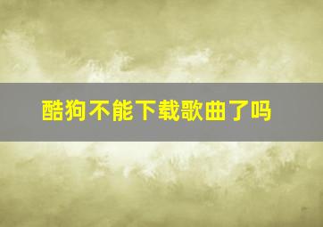 酷狗不能下载歌曲了吗