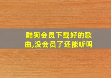 酷狗会员下载好的歌曲,没会员了还能听吗