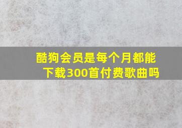 酷狗会员是每个月都能下载300首付费歌曲吗