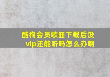 酷狗会员歌曲下载后没vip还能听吗怎么办啊