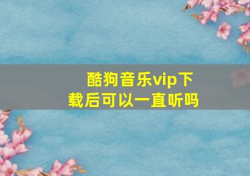 酷狗音乐vip下载后可以一直听吗