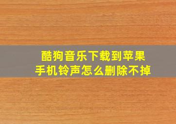 酷狗音乐下载到苹果手机铃声怎么删除不掉