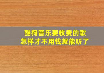 酷狗音乐要收费的歌怎样才不用钱就能听了