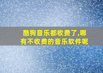 酷狗音乐都收费了,哪有不收费的音乐软件呢