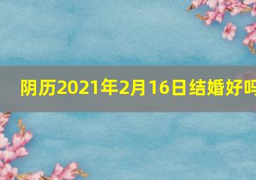 阴历2021年2月16日结婚好吗