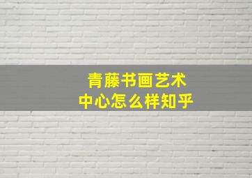 青藤书画艺术中心怎么样知乎