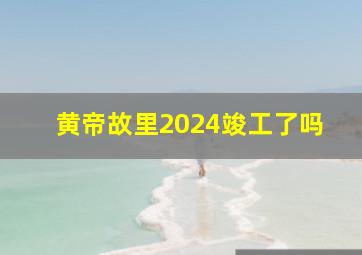 黄帝故里2024竣工了吗