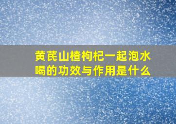 黄芪山楂枸杞一起泡水喝的功效与作用是什么