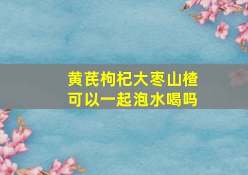 黄芪枸杞大枣山楂可以一起泡水喝吗